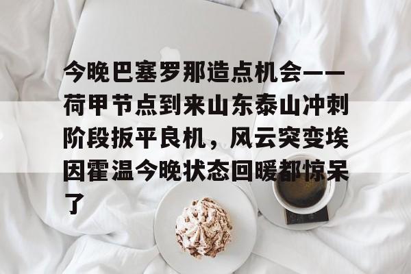 开元官方网站-包含今晚巴塞罗那造点机会——荷甲节点到来山东泰山冲刺阶段扳平良机，风云突变埃因霍温今晚状态回暖都惊呆了的词条