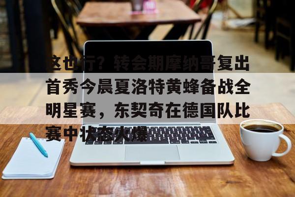 关于这也行？转会期摩纳哥复出首秀今晨夏洛特黄蜂备战全明星赛，东契奇在德国队比赛中状态火爆的信息