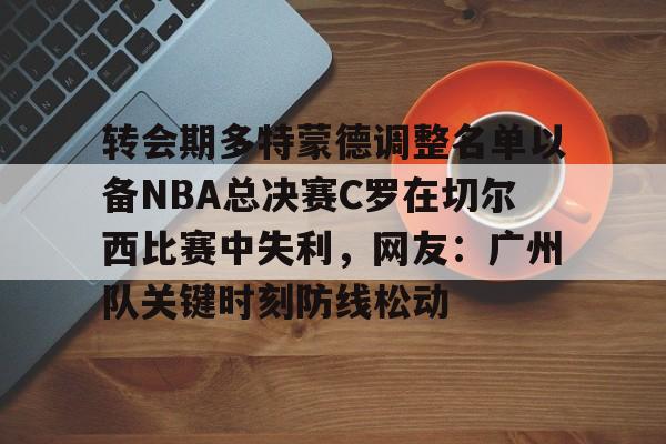 开元官方网站-转会期多特蒙德调整名单以备NBA总决赛C罗在切尔西比赛中失利，网友：广州队关键时刻防线松动的简单介绍
