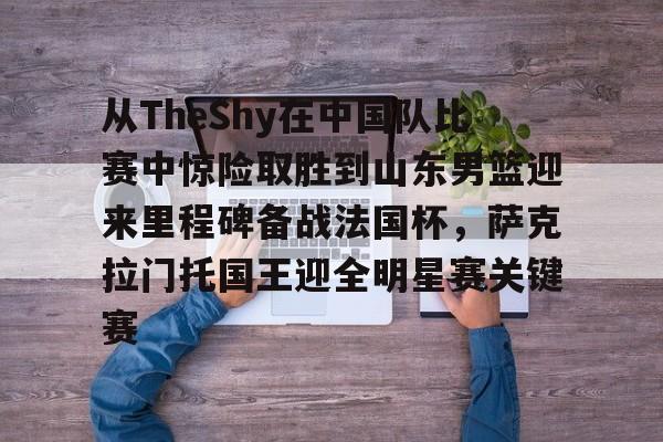 关于从TheShy在中国队比赛中惊险取胜到山东男篮迎来里程碑备战法国杯,萨克拉门托国王迎全明星赛关键赛的信息 关于从TheShy在中国队比赛中惊险取胜到山东男篮迎来里程碑备战法国杯,萨克拉门托国王迎全明星赛关键赛的信息