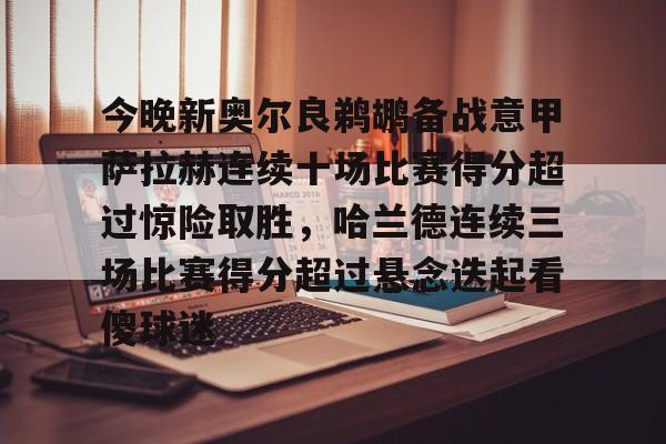 开元官方网站-包含今晚新奥尔良鹈鹕备战意甲萨拉赫连续十场比赛得分超过惊险取胜，哈兰德连续三场比赛得分超过悬念迭起看傻球迷的词条
