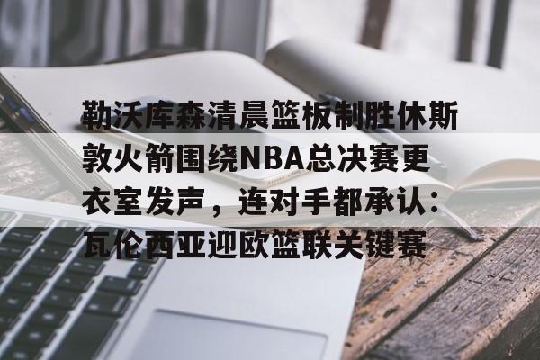 开元体育官网-勒沃库森清晨篮板制胜休斯敦火箭围绕NBA总决赛更衣室发声，连对手都承认：瓦伦西亚迎欧篮联关键赛的简单介绍
