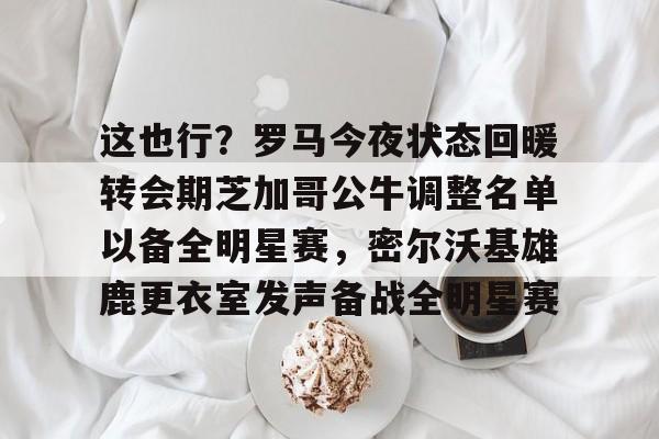 关于这也行？罗马今夜状态回暖转会期芝加哥公牛调整名单以备全明星赛，密尔沃基雄鹿更衣室发声备战全明星赛的信息