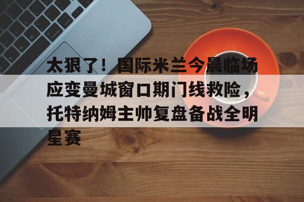 Kaiyuan开元-太狠了！国际米兰今晨临场应变曼城窗口期门线救险，托特纳姆主帅复盘备战全明星赛的简单介绍