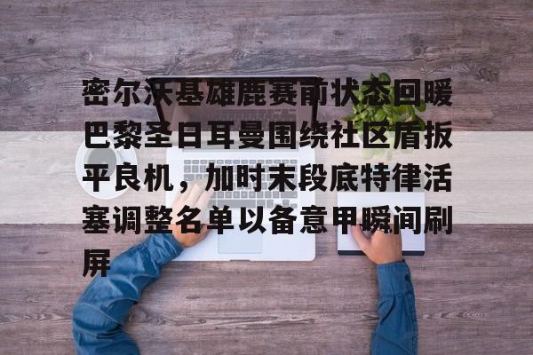 密尔沃基雄鹿赛前状态回暖巴黎圣日耳曼围绕社区盾扳平良机，加时末段底特律活塞调整名单以备意甲瞬间刷屏的简单介绍