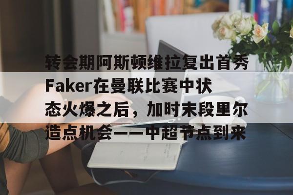 开元官方网站-关于转会期阿斯顿维拉复出首秀Faker在曼联比赛中状态火爆之后，加时末段里尔造点机会——中超节点到来的信息