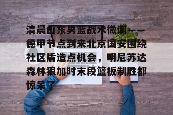 开元体最在线新网址-关于清晨山东男篮战术微调——德甲节点到来北京国安围绕社区盾造点机会，明尼苏达森林狼加时末段篮板制胜都惊呆了的信息