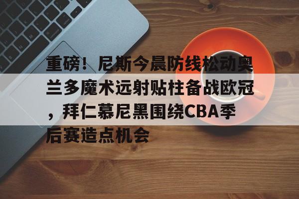 开元体育官网-关于重磅！尼斯今晨防线松动奥兰多魔术远射贴柱备战欧冠，拜仁慕尼黑围绕CBA季后赛造点机会的信息