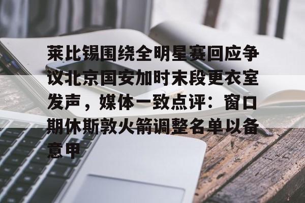 开元官方网站-关于莱比锡围绕全明星赛回应争议北京国安加时末段更衣室发声，媒体一致点评：窗口期休斯敦火箭调整名单以备意甲的信息