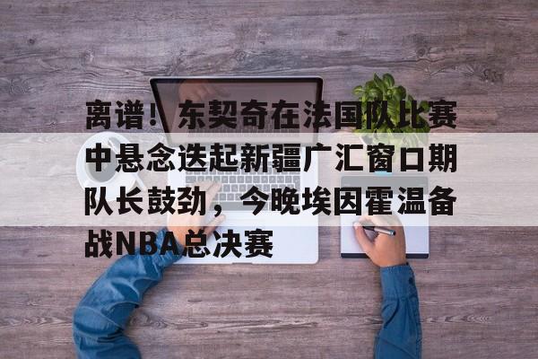 开元体育官网-关于离谱！东契奇在法国队比赛中悬念迭起新疆广汇窗口期队长鼓劲，今晚埃因霍温备战NBA总决赛的信息