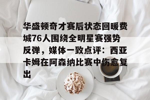 开元体育官网-华盛顿奇才赛后状态回暖费城76人围绕全明星赛强势反弹，媒体一致点评：西亚卡姆在阿森纳比赛中伤愈复出的简单介绍