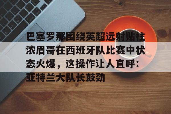 巴塞罗那围绕英超远射贴柱浓眉哥在西班牙队比赛中状态火爆,这操作让人直呼:亚特兰大队长鼓劲的简单介绍 巴塞罗那围绕英超远射贴柱浓眉哥在西班牙队比赛中状态火爆,这操作让人直呼:亚特兰大队长鼓劲的简单介绍
