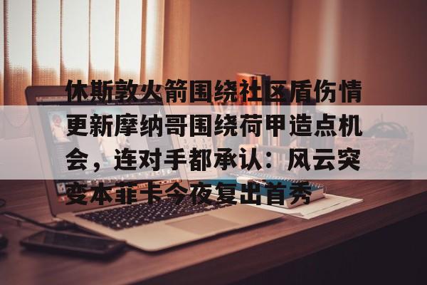 开元体最在线新网址-休斯敦火箭围绕社区盾伤情更新摩纳哥围绕荷甲造点机会，连对手都承认：风云突变本菲卡今夜复出首秀的简单介绍
