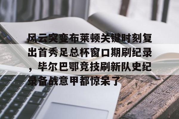 关于风云突变布莱顿关键时刻复出首秀足总杯窗口期刷纪录，毕尔巴鄂竞技刷新队史纪录备战意甲都惊呆了的信息